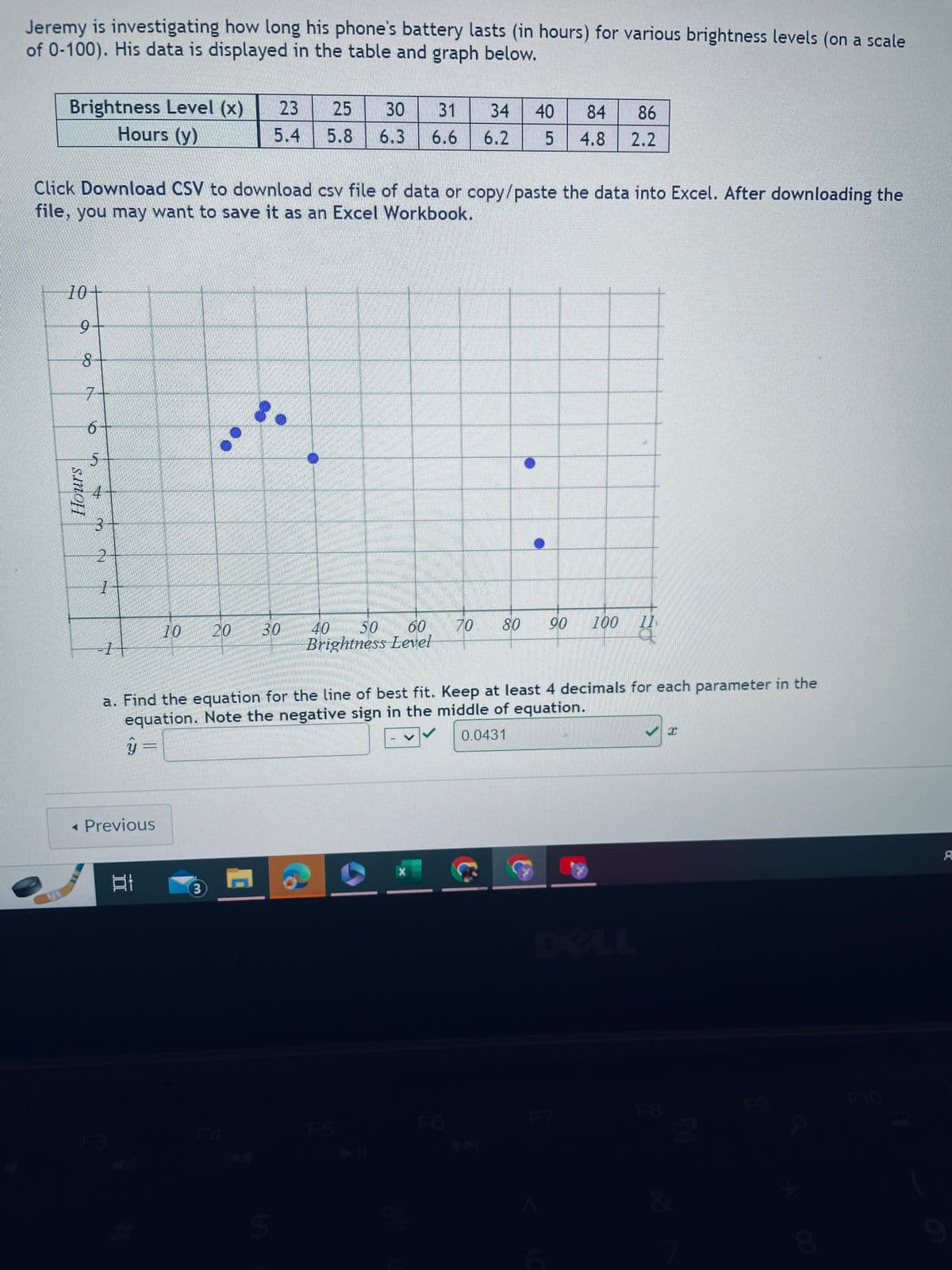 Jeremy is investigating how long his phone's battery lasts (in hours) for various brightness levels (on a scale
of 0-100). His data is displayed in the table and graph below.
Brightness Level (x)
Hours (y)
10+
9-
8
Click Download CSV to download csv file of data or copy/paste the data into Excel. After downloading the
file, you may want to save it as an Excel Workbook.
Hours
7
6
3
2
1
-1-
ý
unnai
< Previous
Et
70
3
23 25 30 31
5.4 5.8 6.3 6.6
20 30
a. Find the equation for the line of best fit. Keep at least 4 decimals for each parameter in the
equation. Note the negative sign in the middle of equation.
0.0431
A
$
40 50 60
Brightness Level
-
34
40 84 86
6.2 5 4.8 2.2
70
X
100
90
80
X
no
F9
8
8