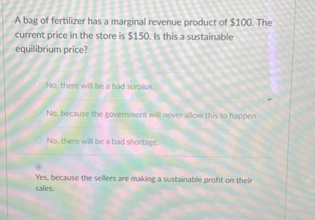 A bag of fertilizer has a marginal revenue product of $100. The
current price in the store is $150. Is this a sustainable
equilibrium price?
No, there will be a bad surplus.
No, because the government will never allow this to happen.
O No, there will be a bad shortage.
Yes, because the sellers are making a sustainable profit on their
sales.
