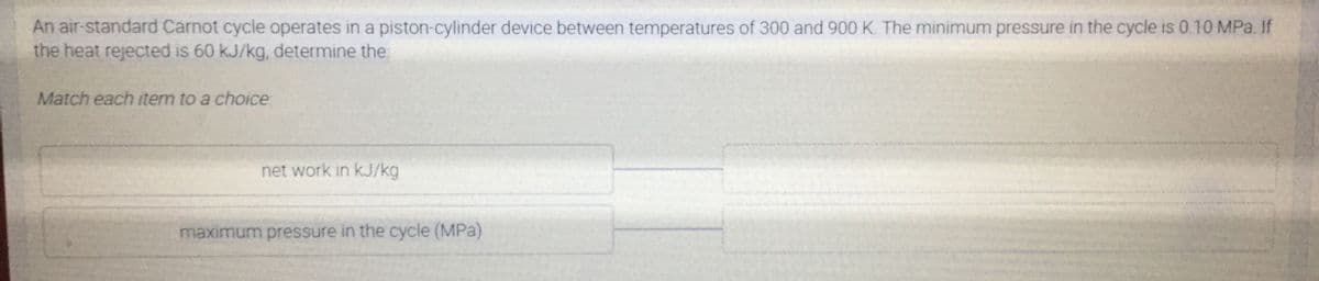 An air-standard Carnot cycle operates in a piston-cylinder device between temperatures of 300 and 900 K The minimum pressure in the cycle is 0.10 MPa. If
the heat rejected is 60 kJ/kg, determine the:
Match each item to a choice
net work in kJ/kg
maximum pressure in the cycle (MPa)
