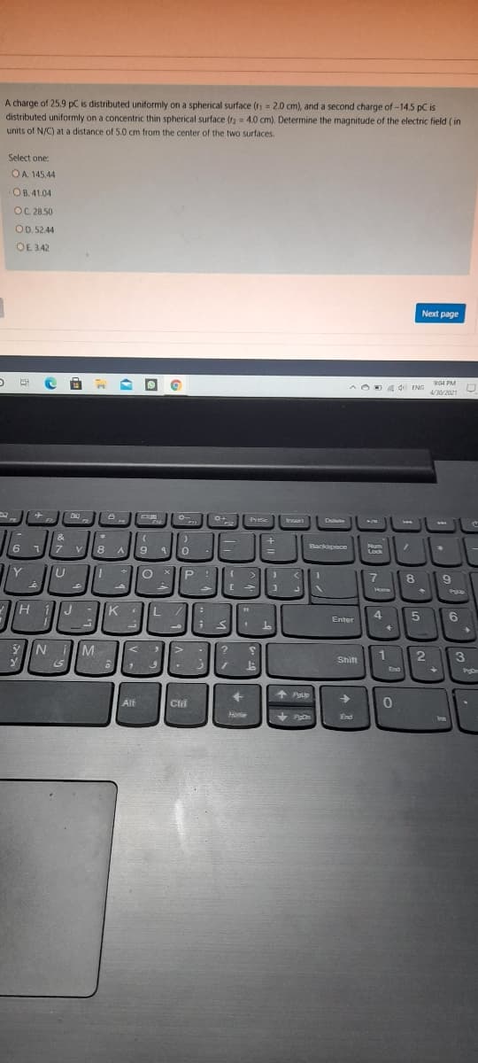 A charge of 25.9 pC is distributed uniformly on a spherical surface (r = 2.0 cm), and a second charge of -14.5 pC is
distributed uniformly on a concentric thin spherical surface (r) = 4.0 cm). Determine the magnitude of the electric field ( in
units of N/C) at a distance of 5.0 cm from the center of the two surfaces.
Select one:
OA 145,44
OB. 41.04
OC 28.50
OD. 52.44
OE. 3.42
Next page
904 PM
A OD g d ENG
4/30/2021
Insen
Dute
&
6 1
7
8 A
Backopace
Num
Lock
Y
P.
>
8
Home
HiJ
K
Enter
YN iM
1
3
Shift
End
+
Pgup
Alt
Clri
Home
+ Pon
End
