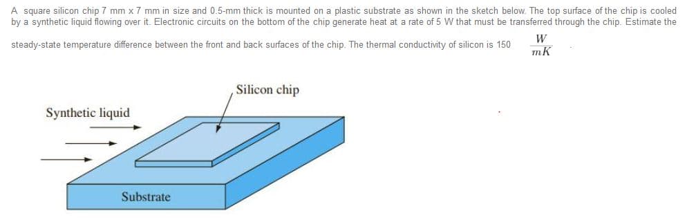 A square silicon chip 7 mm x 7 mm in size and 0.5-mm thick is mounted on a plastic substrate as shown in the sketch below. The top surface of the chip is cooled
by a synthetic liquid flowing over it. Electronic circuits on the bottom of the chip generate heat at a rate of 5 W that must be transferred through the chip. Estimate the
W
steady-state temperature difference between the front and back surfaces of the chip. The thermal conductivity of silicon is 150
Silicon chip
Synthetic liquid
Substrate
