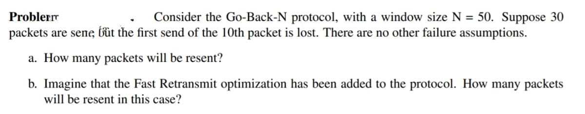 Consider the Go-Back-N protocol, with a window size N = 50. Suppose 30
packets are sene, bût the first send of the 10th packet is lost. There are no other failure assumptions.
Problerrr
a. How many packets will be resent?
b. Imagine that the Fast Retransmit optimization has been added to the protocol. How many packets
will be resent in this case?
