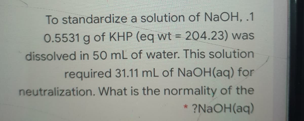 To standardize a solution of NaOH, .1
0.5531 g of KHP (eq wt = 204.23) was
dissolved in 50 mL of water. This solution
required 31.11 mL of NaOH(aq) for
neutralization. What is the normality of the
?NAOH(aq)
