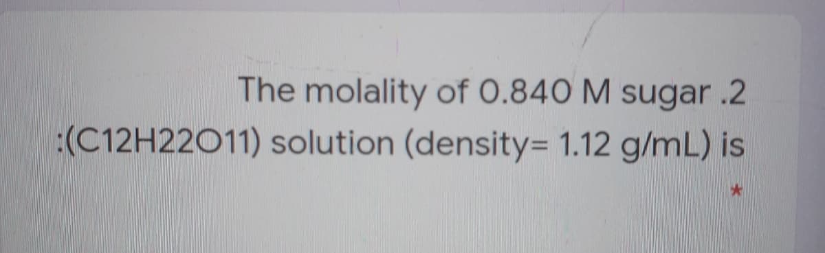The molality of 0.840 M sugar .2
:(C12H22011) solution (density= 1.12 g/mL) is
