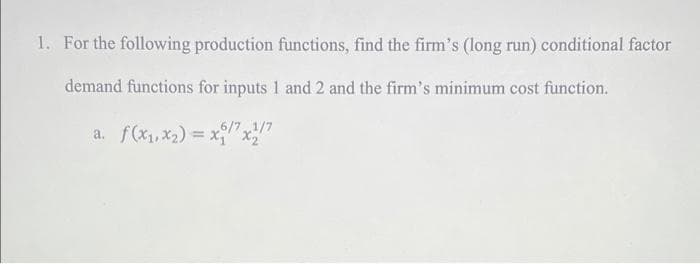 1. For the following production functions, find the firm's (long run) conditional factor
demand functions for inputs 1 and 2 and the firm's minimum cost function.
a. f(x1, x2) = x" x"
6/71/7
