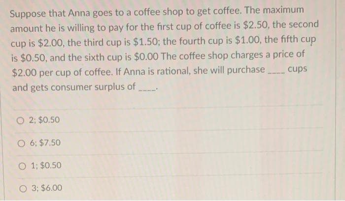 Suppose that Anna goes to a coffee shop to get coffee. The maximum
amount he is willing to pay for the first cup of coffee is $2.50, the second
cup is $2.00, the third cup is $1.50; the fourth cup is $1.00, the fifth cup
is $0.50, and the sixth cup is $0.00 The coffee shop charges a price of
$2.00 per cup of coffee. If Anna is rational, she will purchase
and gets consumer surplus of
cups
O 2; $0.50
O 6; $7.50
O 1; $0.50
O 3; $6.00
