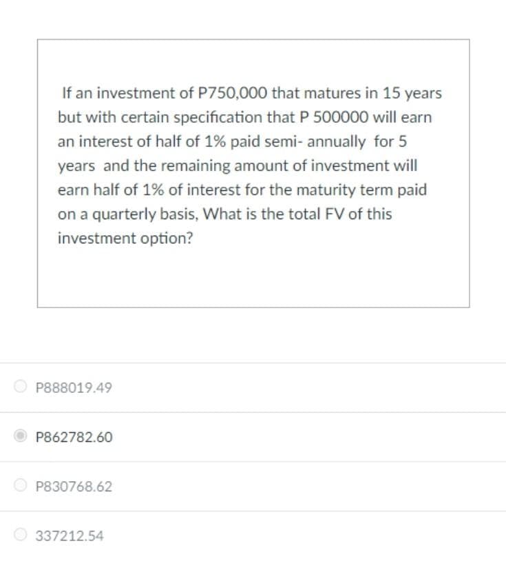 If an investment of P750,000 that matures in 15 years
but with certain specification that P 500000 will earn
an interest of half of 1% paid semi- annually for 5
years and the remaining amount of investment will
earn half of 1% of interest for the maturity term paid
on a quarterly basis, What is the total FV of this
investment option?
O P888019.49
P862782.60
O P830768.62
O 337212.54
