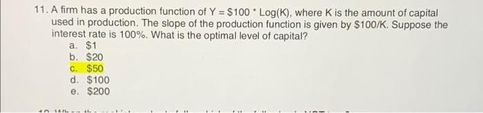 11. A firm has a production function of Y = $100 Log(K), where K is the amount of capital
used in production. The slope of the production function is given by $100/K. Suppose the
interest rate is 100%. What is the optimal level of capital?
a. $1
b. $20
C. $50
d. $100
e. $200
...
