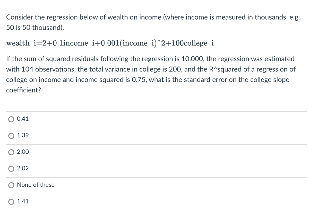 Consider the regression below of wealth on income (where income is measured in thousands, e.g.,
50 is 50 thousand).
wealth_i=2+0.1income_i+0.001(income_i)^2+100college_i
If the sum of squared residuals following the regression is 10,000, the regression was estimated
with 104 observations, the total variance in college is 200, and the R^squared of a regression of
college on income and income squared is 0.75, what is the standard error on the college slope
coefficient?
0.41
1.39
2.00
2.02
None of these
1.41
