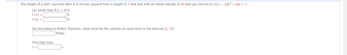 The height of a ball t seconds after it is thrown upward from a height of 7 feet and with an initial velocity of 64 feet per second is f (t) = -16t? + 64t + 7.
(a) Verify that f(1) = f(3).
f (1) =
f (3) =
ft
ft
(b) According to Rolle's Theorem, what must be the velocity at some time in the interval (1, 3)?
ft/sec
Find that time.
t =
