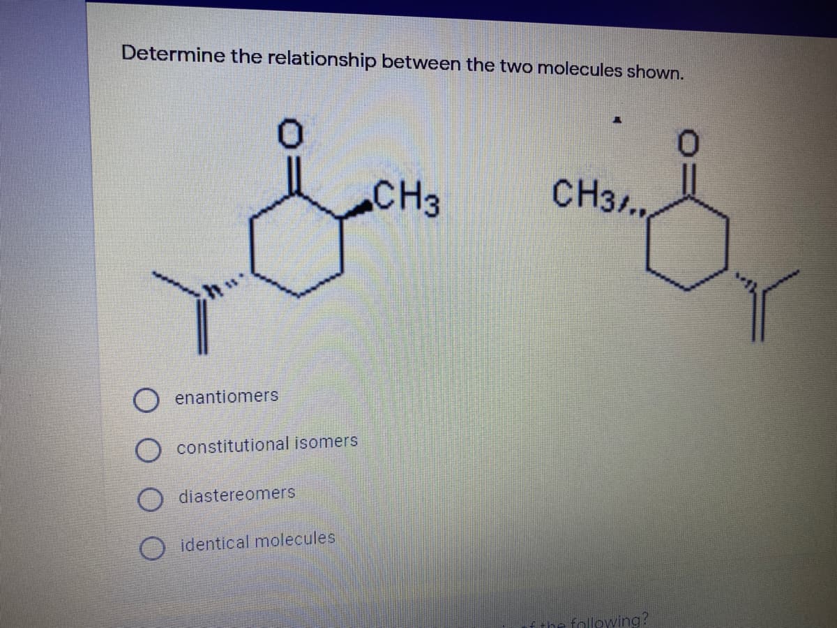 Determine the relationship between the two molecules shown.
0.
CH3
CH3..,
enantiomers
constitutional isomers
diastereomers
O identical molecules
the follewing?
