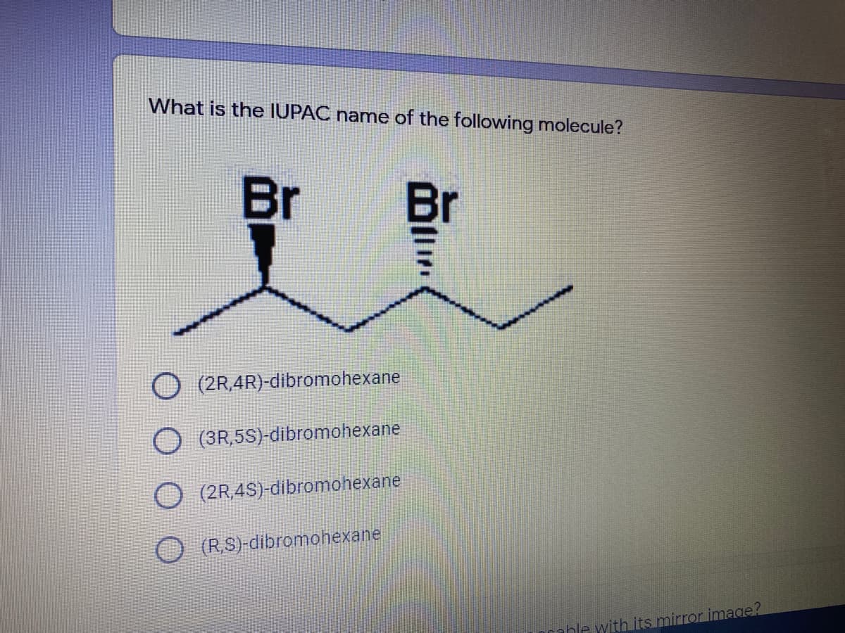 What is the IUPAC name of the following molecule?
Br
Br
(2R,4R)-dibromohexane
(3R,5S)-dibromohexane
O (2R,4S)-dibromohexane
O (RS)-dibromohexane
rable with its mirror image?
