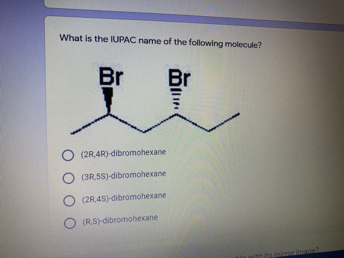 What is the IUPAC name of the following molecule?
Br
Br
O (2R,4R)-dibromohexane
(3R,5S)-dibromohexane
(2R,4S)-dibromohexane
(R,S)-dibromohexane
hlo with its mirror image?
