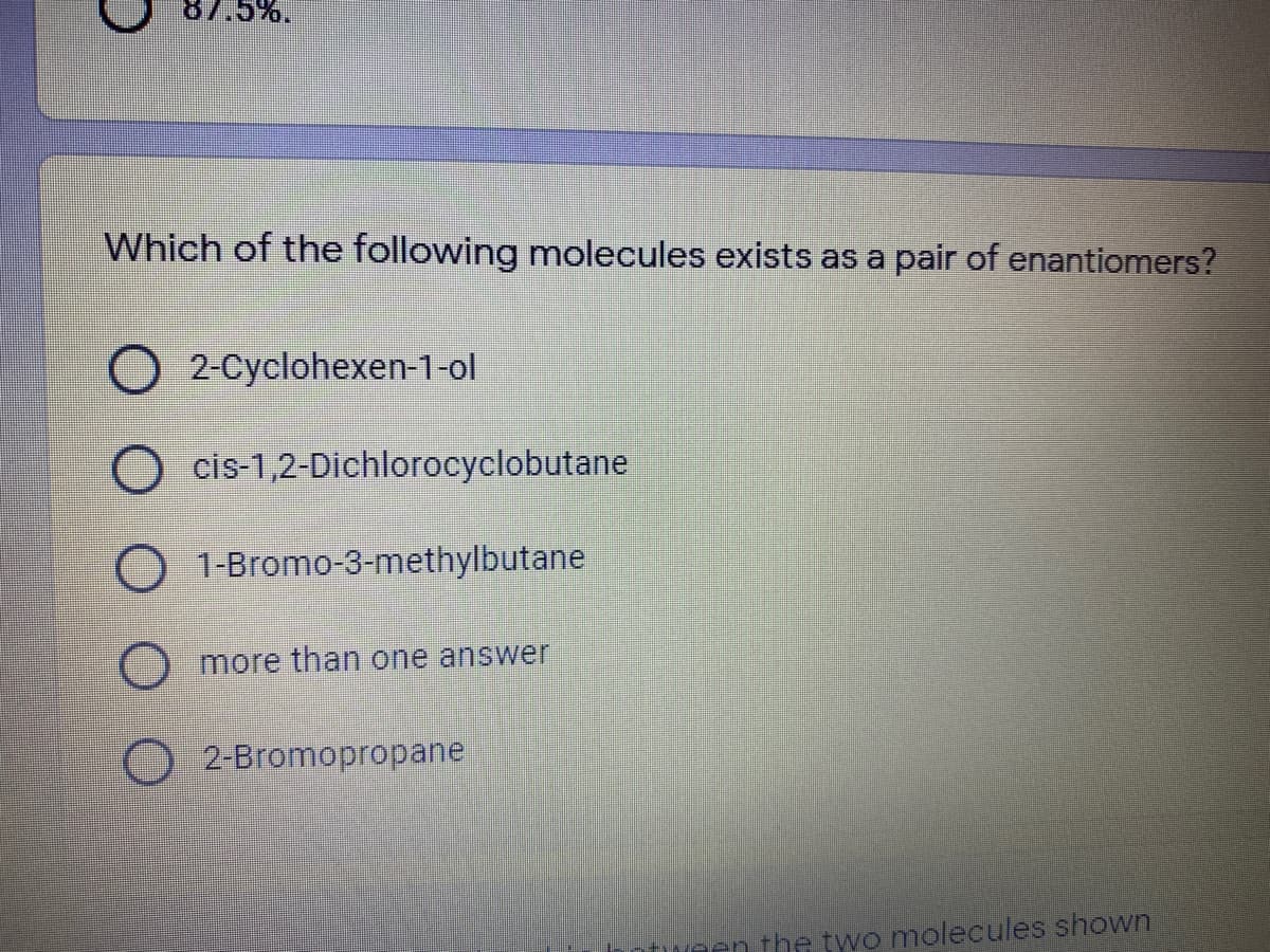 87.5%.
Which of the following molecules exists as a pair of enantiomers?
O 2-Cyclohexen-1-ol
cis-1,2-Dichlorocyclobutane
O 1-Bromo-3-methylbutane
more than one answer
2-Bromopropane
Moen the two molecules shown
