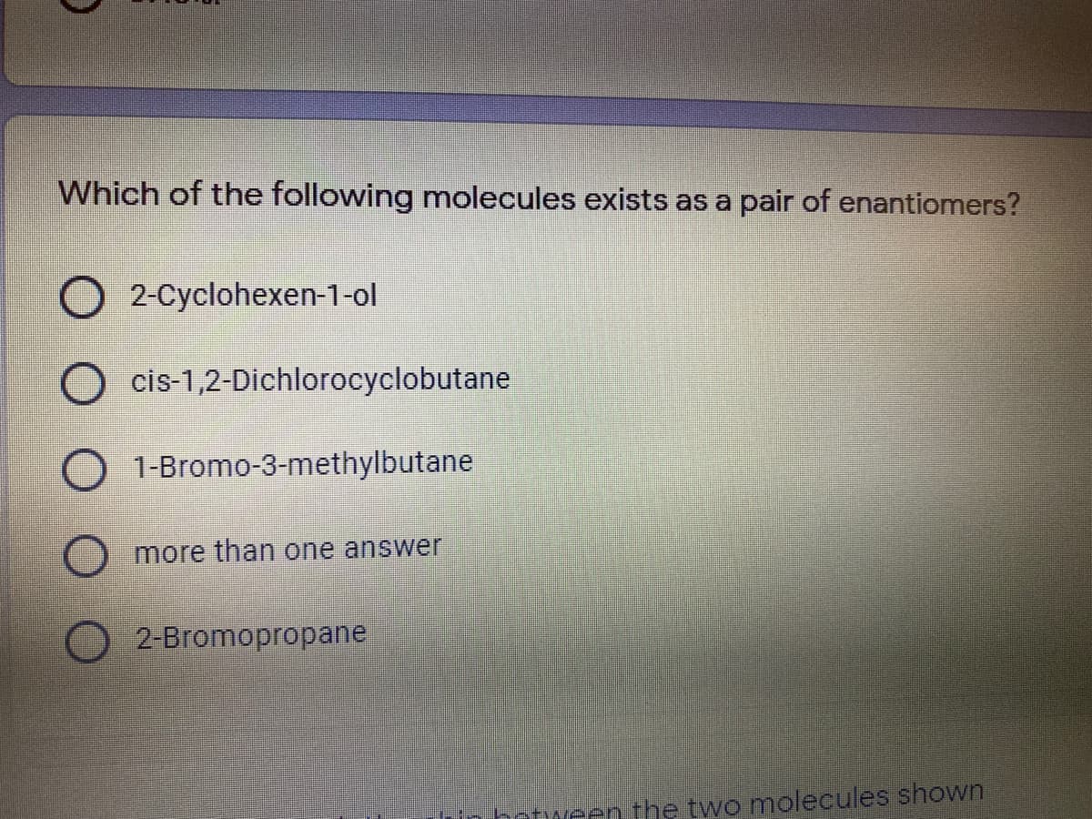 Which of the following molecules exists as a pair of enantiomers?
O 2-Cyclohexen-1-ol
O cis-1,2-Dichlorocyclobutane
1-Bromo-3-methylbutane
more than one answer
2-Bromopropane
rin between the two molecules shown

