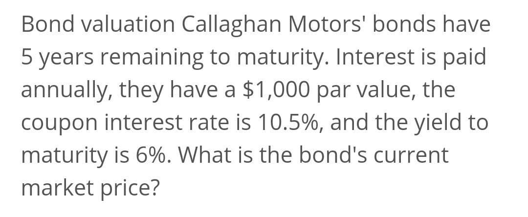 Bond valuation Callaghan Motors' bonds have
5 years remaining to maturity. Interest is paid
annually, they have a $1,000 par value, the
coupon interest rate is 10.5%, and the yield to
maturity is 6%. What is the bond's current
market price?
