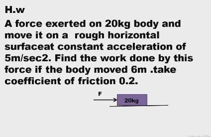 H.w
A force exerted on 20kg body and
move it on a rough horizontal
surfaceat constant acceleration of
5m/sec2. Find the work done by this
force if the body moved 6m .take
coefficient of friction 0.2.
F
20kg
