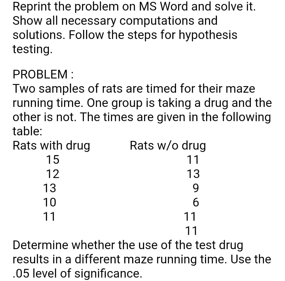 Reprint the problem on MS Word and solve it.
Show all necessary computations and
solutions. Follow the steps for hypothesis
testing.
PROBLEM :
Two samples of rats are timed for their maze
running time. One group is taking a drug and the
other is not. The times are given in the following
table:
Rats with drug
Rats w/o drug
15
11
12
13
13
9.
10
6.
11
11
11
Determine whether the use of the test drug
results in a different maze running time. Use the
.05 level of significance.
