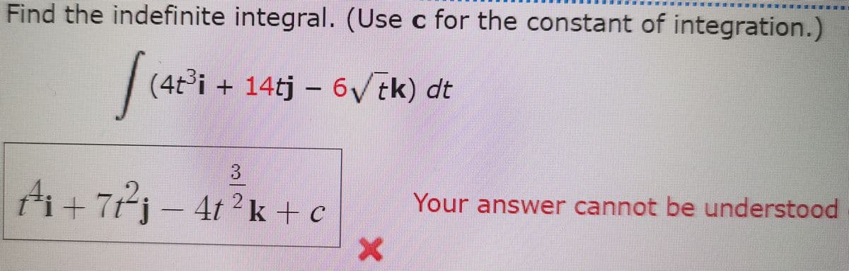 ****
Find the indefinite integral. (Use c for the constant of integration.)
(4t°i + 14tj – 6V tk) dt
A+ 77) – 4r?k + c
ti+7t"j
4t 2k + c
Your answer cannot be understood
