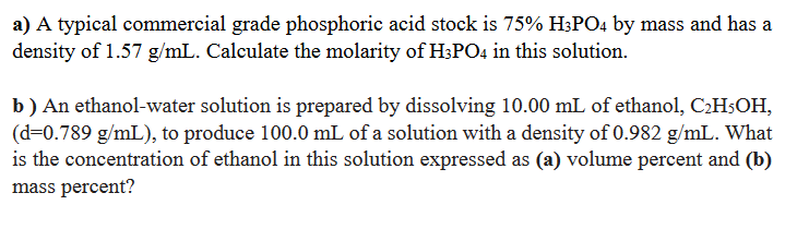 a) A typical commercial grade phosphoric acid stock is 75% H3PO4 by mass and has a
density of 1.57 g/mL. Calculate the molarity of H;PO4 in this solution.
b) An ethanol-water solution is prepared by dissolving 10.00 mL of ethanol, C2H$OH,
(d=0.789 g/mL), to produce 100.0 mL of a solution with a density of 0.982 g/mL. What
is the concentration of ethanol in this solution expressed as (a) volume percent and (b)
mass percent?
