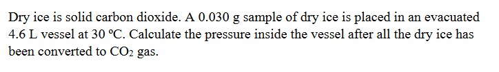 Dry ice is solid carbon dioxide. A 0.030 g sample of dry ice is placed in an evacuated
4.6 L vessel at 30 °C. Calculate the pressure inside the vessel after all the dry ice has
been converted to CO2 gas.
