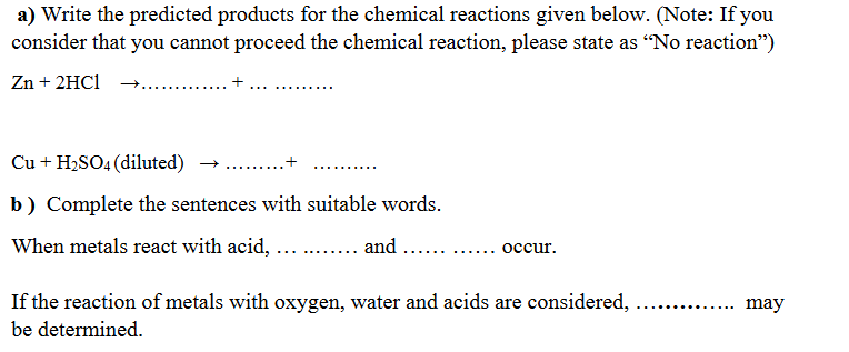 a) Write the predicted products for the chemical reactions given below. (Note: If you
consider that you cannot proceed the chemical reaction, please state as “No reaction")
Zn + 2HC1
......
Cu + H2SO4 (diluted)
+
.....
b) Complete the sentences with suitable words.
When metals react with acid, ...
.... and ...
occur.
.....
......
If the reaction of metals with oxygen, water and acids are considered,
may
be determined.
