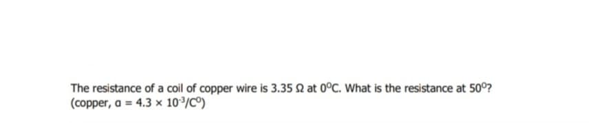 The resistance of a coil of copper wire is 3.35 Q at 0°C. What is the resistance at 50°?
(copper, a = 4.3 x 10³/C°)
