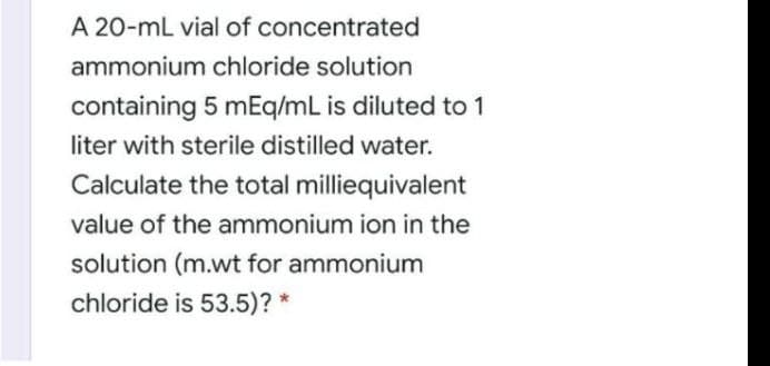A 20-mL vial of concentrated
ammonium chloride solution
containing 5 mEq/mL is diluted to 1
liter with sterile distilled water.
Calculate the total milliequivalent
value of the ammonium ion in the
solution (m.wt for ammonium
chloride is 53.5)? *
