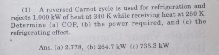 (1) A reversed Carnot cycle is used for refrigeration and
rejects 1,000 kW of heat at 340 K while receiving heat at 250 K.
Determine (a) COP, (b) the power required, and (c) the
refrigerating effect.
Ans. (a) 2.778, (b) 264.7 kW (c) 735.3 kW

