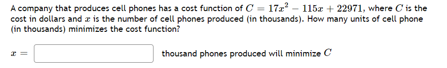 A company that produces cell phones has a cost function of C = 17x² − 115x + 22971, where C' is the
cost in dollars and a is the number of cell phones produced (in thousands). How many units of cell phone
(in thousands) minimizes the cost function?
x =
thousand phones produced will minimize C