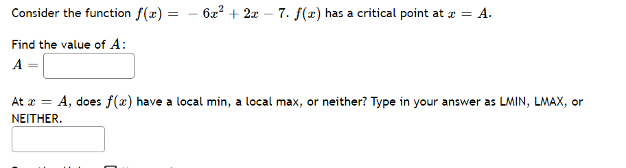 Consider the function f(x)
Find the value of A:
A =
=
· 6x² + 2x − 7. f(x) has a critical point at x = A.
-
At x = A, does f(x) have a local min, a local max, or neither? Type in your answer as LMIN, LMAX, or
NEITHER.