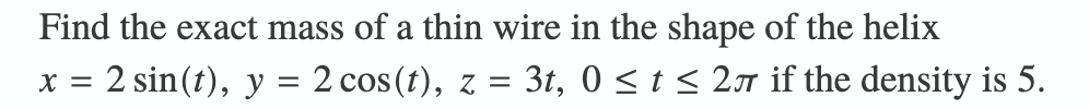 Find the exact mass of a thin wire in the shape of the helix
x = 2 sin(t), y = 2 cos(t), z = 3t, 0 < t < 2 if the density is 5.
