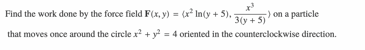 Find the work done by the force field F(x, y) = (x² In(y + 5),
x3
-) on a particle
3(y + 5)
that moves once around the circle x? + y? = 4 oriented in the counterclockwise direction.
