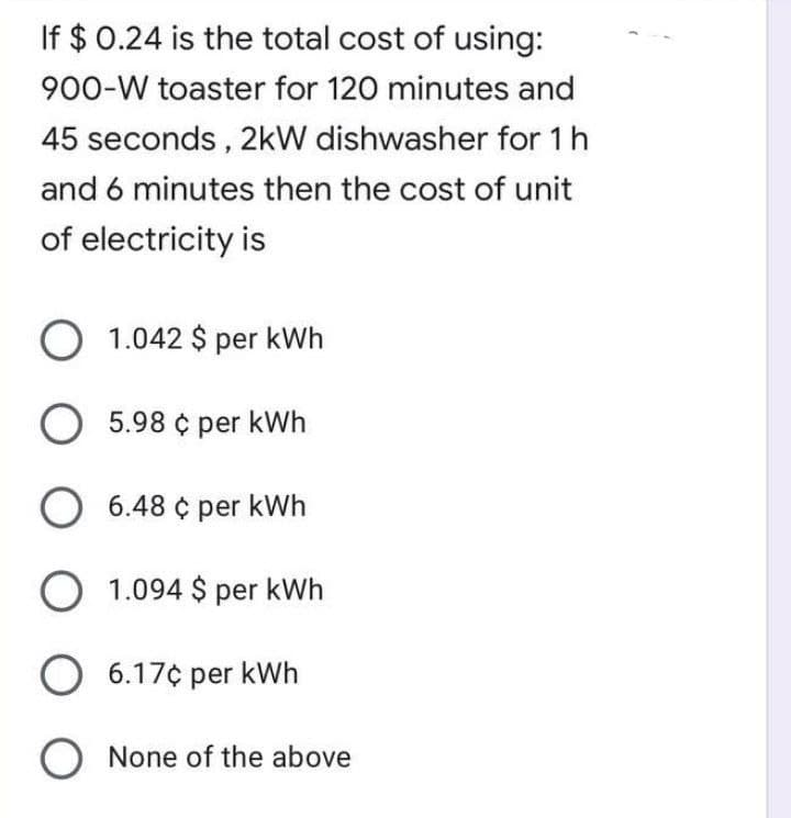 If $ 0.24 is the total cost of using:
900-W toaster for 120 minutes and
45 seconds, 2kW dishwasher for 1h
and 6 minutes then the cost of unit
of electricity is
O 1.042 $ per kWh
O 5.98 ¢ per kWh
O 6.48 ¢ per kWh
O 1.094 $ per kWh
O 6.17¢ per kWh
O None of the above
