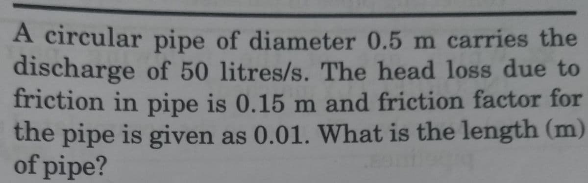 A circular pipe of diameter 0.5 m carries the
discharge of 50 litres/s. The head loss due to
friction in pipe is 0.15 m and friction factor for
the pipe is given as 0.01. What is the length (m)
of pipe?
