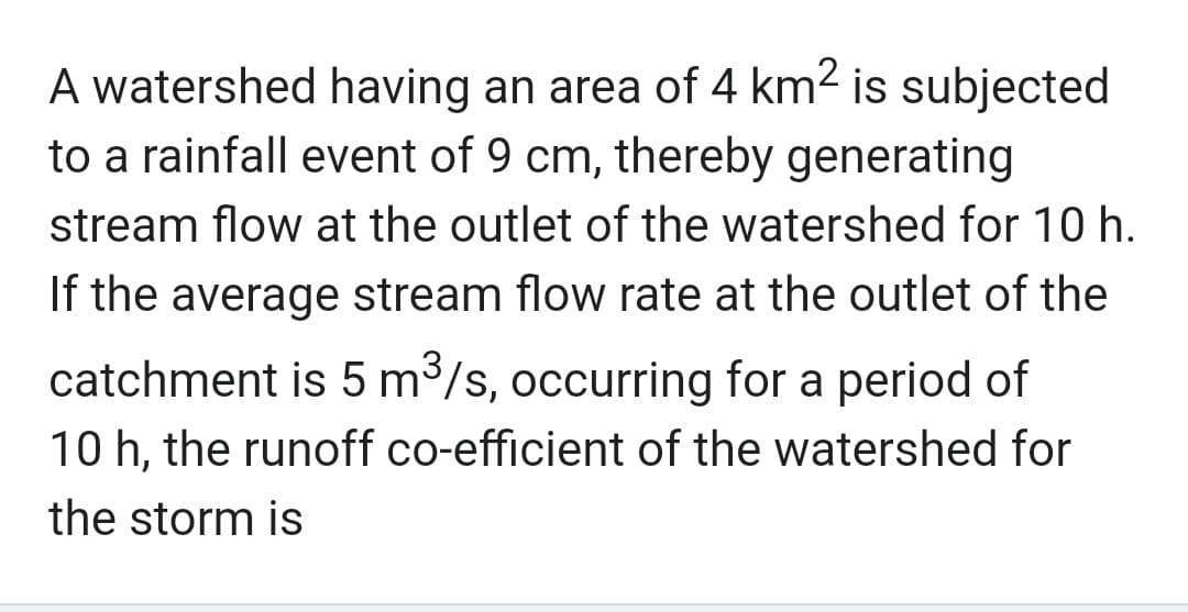 A watershed having an area of 4 km² is subjected
to a rainfall event of 9 cm, thereby generating
stream flow at the outlet of the watershed for 10 h.
If the average stream flow rate at the outlet of the
catchment is 5 m³/s, occurring for a period of
10 h, the runoff co-efficient of the watershed for
the storm is