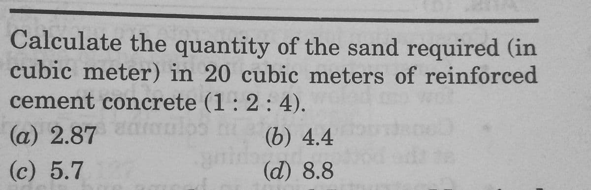 Calculate the quantity of the sand required (in
cubic meter) in 20 cubic meters of reinforced
cement concrete (1 : 2 : 4).
(a) 2.87 mulos
(b) 4.4
(c) 5.7
(d) 8.8
