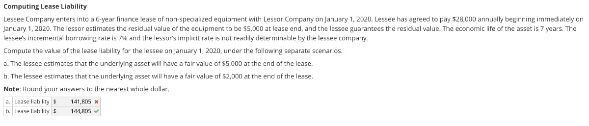 Computing Lease Liability
Lessee Company enters into a 6-year finance lease of non-specialized equipment with Lessor Company on January 1, 2020. Lessee has agreed to pay $28,000 annually beginning immediately on
January 1, 2020. The lessor estimates the residual value of the equipment to be $5,000 at lease end, and the lessee guarantees the residual value. The economic life of the asset is 7 years. The
lessee's incremental borrowing rate is 7% and the lessor's implicit rate is not readily determinable by the lessee company.
Compute the value of the lease liability for the lessee on January 1, 2020, under the following separate scenarios.
a. The lessee estimates that the underlying asset will have a fair value of $5,000 at the end of the lease.
b. The lessee estimates that the underlying asset will have a fair value of $2,000 at the end of the lease.
Note: Round your answers to the nearest whole dollar.
a. Lease liability $
141,805 x
b. Lease liability $
144.805 v
