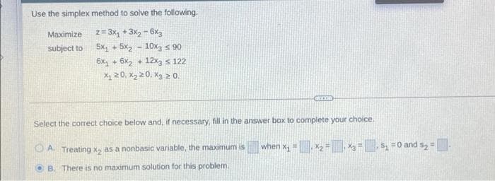 Use the simplex method to solve the following.
Maximize z= 3x, + 3x2 - 6x3
5x, + 5x2 - 10x3 s 90
6x, + 6x, + 12x3 s 122
subject to
X1 20, X2 20, Xg 2 0.
Select the correct choice below and, if necessary, fill in the answer box to complete your choice.
DA Treating x, as a nonbasic variable, the maximum is
when x =x2 =X3 = ,S, =0 and s, =
O B. There is no maximum solution for this problem.
