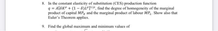 8. In the constant elasticity of substitution (CES) production function
q = A[SKP +(1-8)LP]/P, find the degree of homogeneity of the marginal
product of capital MPk and the marginal product of labour MP,. Show also that
Euler's Theorem applies.
9. Find the global maximum and minimum values of
