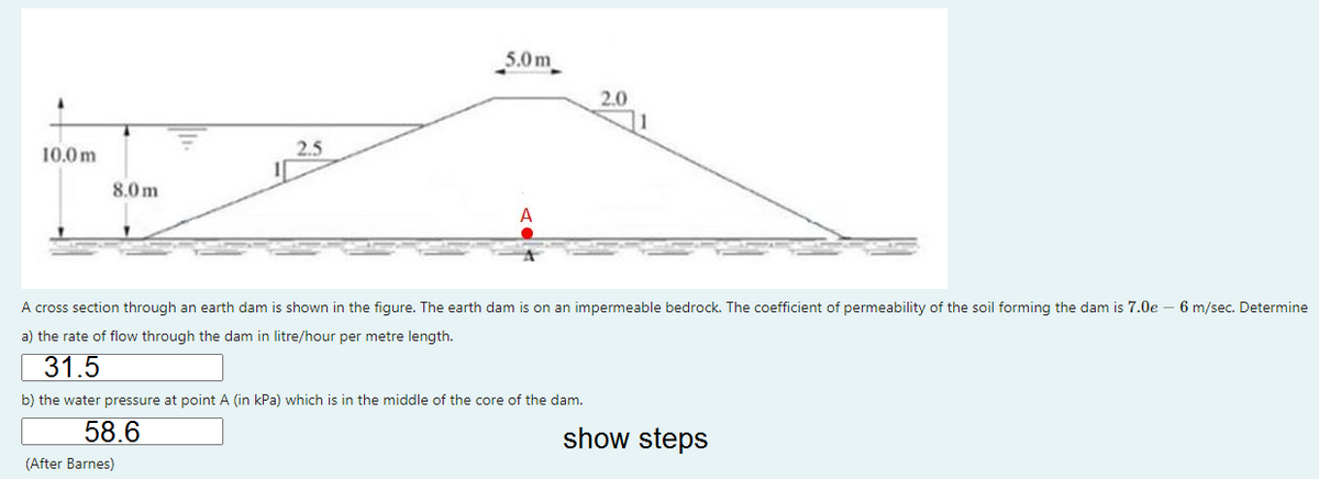 5.0 m
2.0
10.0 m
2.5
8.0 m
A
A cross section through an earth dam is shown in the figure. The earth dam is on an impermeable bedrock. The coefficient of permeability of the soil forming the dam is 7.0e-
6 m/sec. Determine
a) the rate of flow through the dam in litre/hour per metre length.
31.5
b) the water pressure at point A (in kPa) which is in the middle of the core of the dam.
58.6
show steps
(After Barnes)
