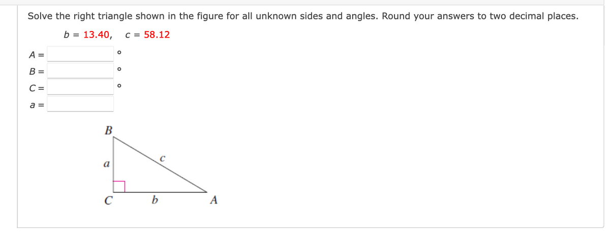 Solve the right triangle shown in the figure for all unknown sides and angles. Round your answers to two decimal places.
b = 13.40,
C = 58.12
A =
В -
C =
a =
B
a
C
A
