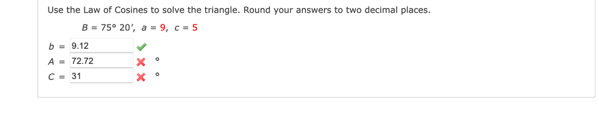 Use the Law of Cosines to solve the triangle. Round your answers to two decimal places.
B = 75° 20', a = 9, c = 5
b = 9.12
A = 72.72
C = 31
