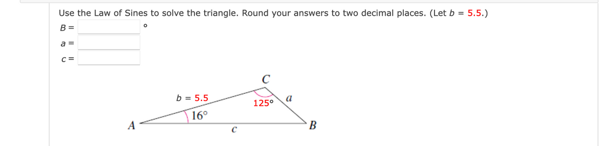 Use the Law of Sines to solve the triangle. Round your answers to two decimal places. (Let b = 5.5.)
B =
a =
C =
C
b = 5.5
a
125°
16°
A
В
