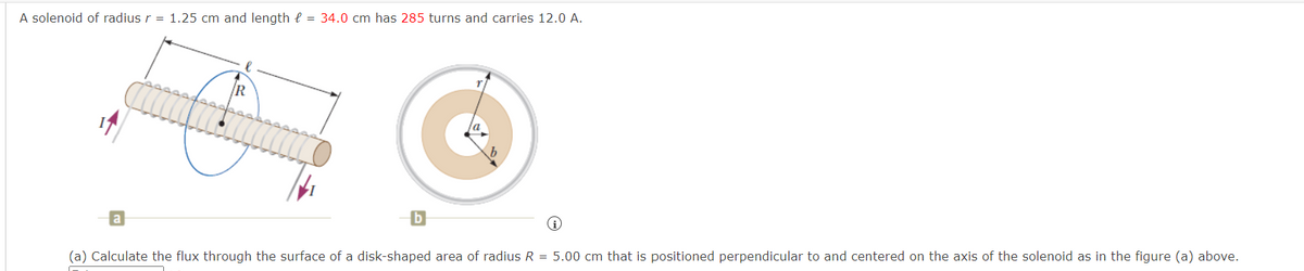 A solenoid of radius r = 1.25 cm and length = 34.0 cm has 285 turns and carries 12.0 A.
R
(a) Calculate the flux through the surface of a disk-shaped area of radius R = 5.00 cm that is positioned perpendicular to and centered on the axis of the solenoid as in the figure (a) above.