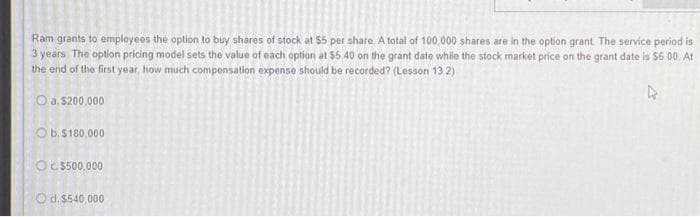 Ram grants to employees the option to buy shares of stock at $5 per share. A total of 100,000 shares are in the option grant. The service period is
3 years The option pricing model sets the value of each option at $5.40 on the grant date while the stock market price on the grant date is $6.00. At
the end of the first year, how much compensation expense should be recorded? (Lesson 132)
O a. $200,000
Ob.$180,000
Oc.$500,000
Od.$540,000