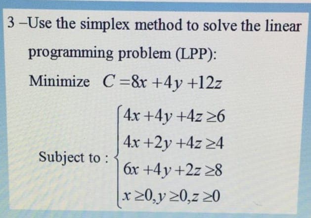 3-Use the simplex method to solve the linear
programming problem (LPP):
Minimize C =&r +4y +12z
4x +4y +4z 26
4x +2y +4z 24
Subject to :
6x +4y +2z 28
x 20,y 20,z 20
