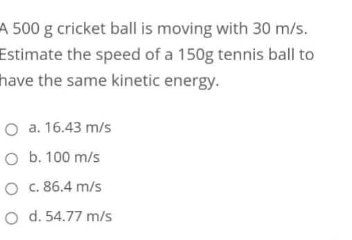 A 500 g cricket ball is moving with 30 m/s.
Estimate the speed of a 150g tennis ball to
have the same kinetic energy.
O a. 16.43 m/s
O b. 100 m/s
O c. 86.4 m/s
O d. 54.77 m/s
