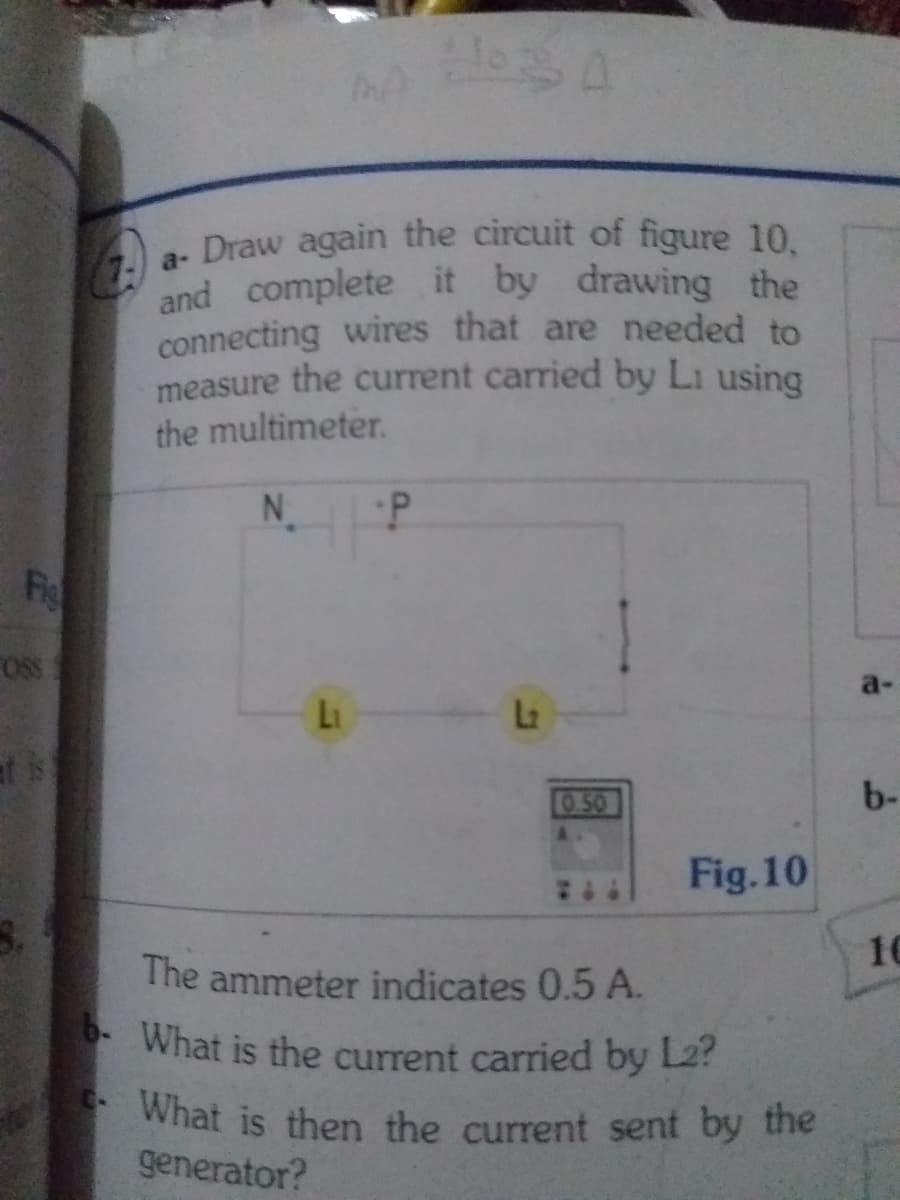 b. What is the current carried by L2?
What is then the current sent by the
a Draw again the circuit of figure 10.
and complete it by drawing the
connecting wires that are needed to
measure the current carried by Li using
the multimeter.
N.
Fio
OS
a-
Li
La
at is
O50
b-
Fig.10
10
The ammeter indicates 0.5 A.
* What is the current carried by L2?
generator?
