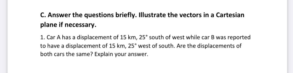 C. Answer the questions briefly. Illustrate the vectors in a Cartesian
plane if necessary.
1. Car A has a displacement of 15 km, 25° south of west while car B was reported
to have a displacement of 15 km, 25° west of south. Are the displacements of
both cars the same? Explain your answer.
